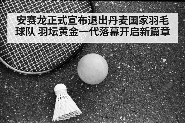 安赛龙正式宣布退出丹麦国家羽毛球队 羽坛黄金一代落幕开启新篇章