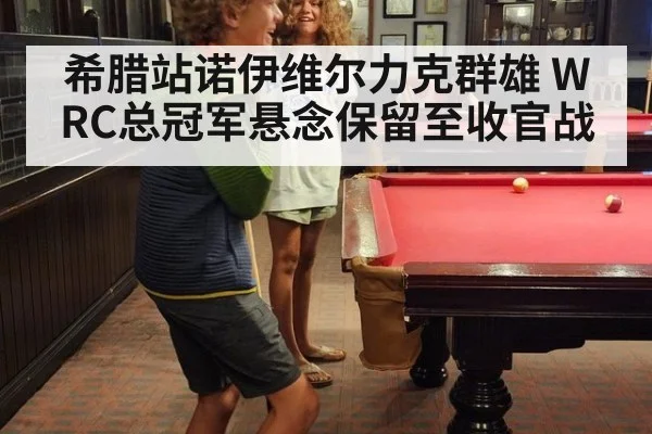 希腊站诺伊维尔力克群雄 WRC总冠军悬念保留至收官战